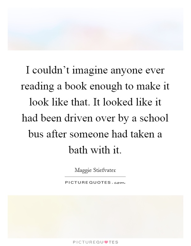 I couldn't imagine anyone ever reading a book enough to make it look like that. It looked like it had been driven over by a school bus after someone had taken a bath with it Picture Quote #1