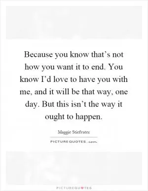 Because you know that’s not how you want it to end. You know I’d love to have you with me, and it will be that way, one day. But this isn’t the way it ought to happen Picture Quote #1