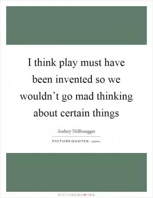 I think play must have been invented so we wouldn’t go mad thinking about certain things Picture Quote #1