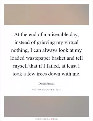 At the end of a miserable day, instead of grieving my virtual nothing, I can always look at my loaded wastepaper basket and tell myself that if I failed, at least I took a few trees down with me Picture Quote #1