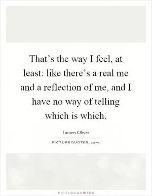 That’s the way I feel, at least: like there’s a real me and a reflection of me, and I have no way of telling which is which Picture Quote #1