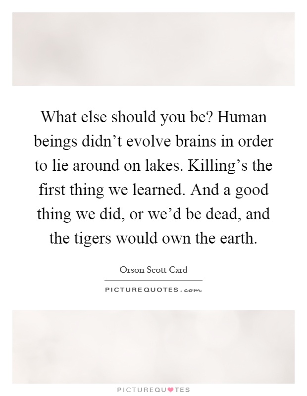 What else should you be? Human beings didn't evolve brains in order to lie around on lakes. Killing's the first thing we learned. And a good thing we did, or we'd be dead, and the tigers would own the earth Picture Quote #1