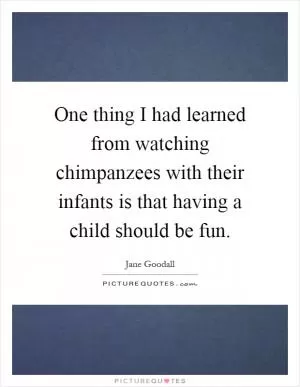 One thing I had learned from watching chimpanzees with their infants is that having a child should be fun Picture Quote #1