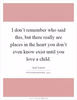 I don’t remember who said this, but there really are places in the heart you don’t even know exist until you love a child Picture Quote #1