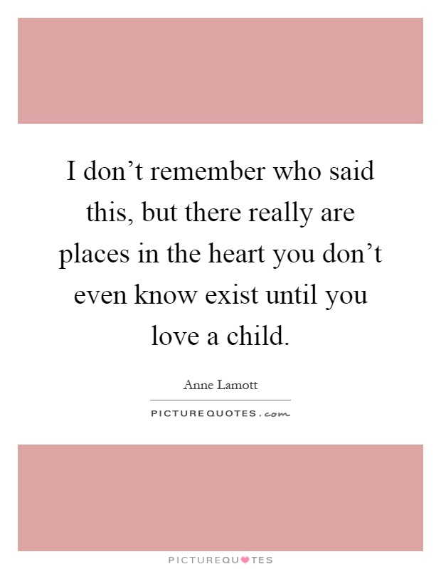 I don't remember who said this, but there really are places in the heart you don't even know exist until you love a child Picture Quote #1