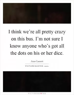 I think we’re all pretty crazy on this bus. I’m not sure I know anyone who’s got all the dots on his or her dice Picture Quote #1