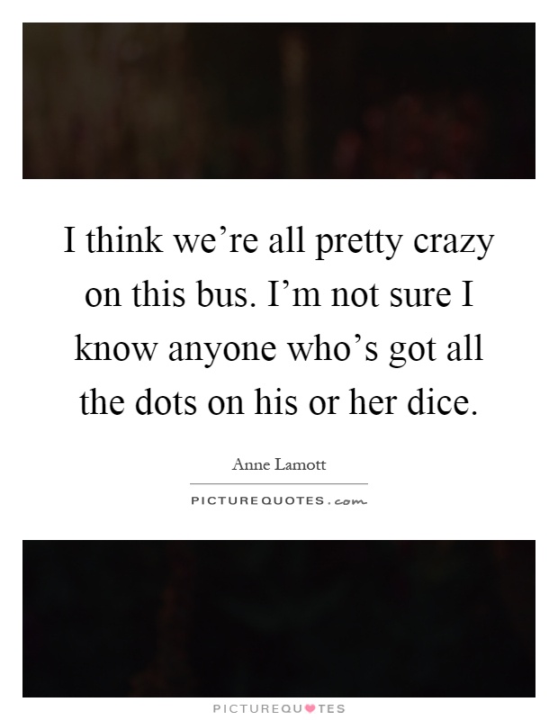 I think we're all pretty crazy on this bus. I'm not sure I know anyone who's got all the dots on his or her dice Picture Quote #1