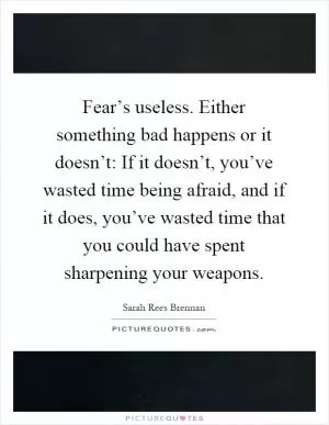 Fear’s useless. Either something bad happens or it doesn’t: If it doesn’t, you’ve wasted time being afraid, and if it does, you’ve wasted time that you could have spent sharpening your weapons Picture Quote #1
