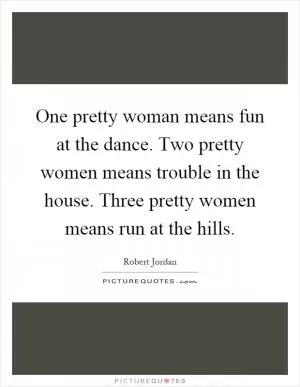 One pretty woman means fun at the dance. Two pretty women means trouble in the house. Three pretty women means run at the hills Picture Quote #1