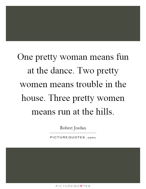 One pretty woman means fun at the dance. Two pretty women means trouble in the house. Three pretty women means run at the hills Picture Quote #1