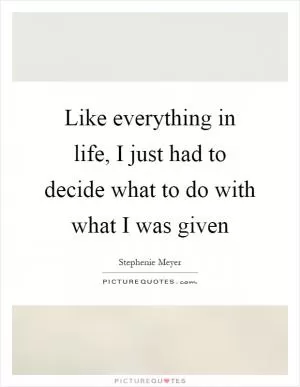 Like everything in life, I just had to decide what to do with what I was given Picture Quote #1