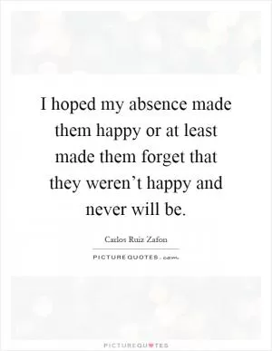 I hoped my absence made them happy or at least made them forget that they weren’t happy and never will be Picture Quote #1
