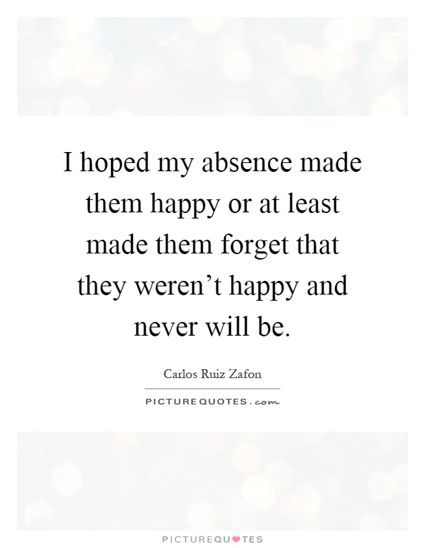 I hoped my absence made them happy or at least made them forget that they weren't happy and never will be Picture Quote #1