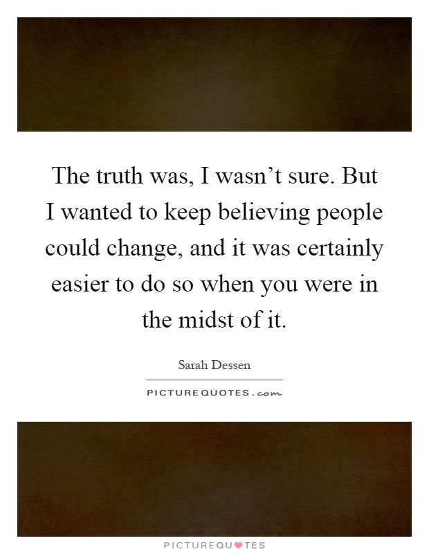 The truth was, I wasn't sure. But I wanted to keep believing people could change, and it was certainly easier to do so when you were in the midst of it Picture Quote #1