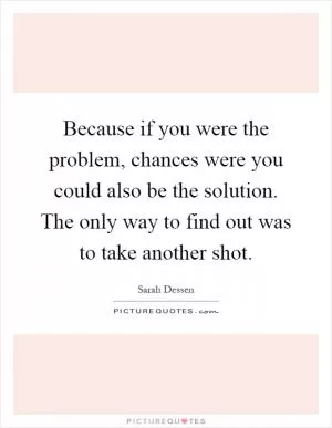 Because if you were the problem, chances were you could also be the solution. The only way to find out was to take another shot Picture Quote #1