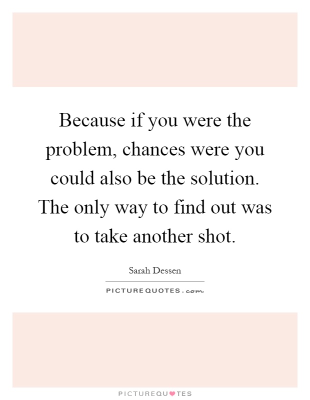 Because if you were the problem, chances were you could also be the solution. The only way to find out was to take another shot Picture Quote #1