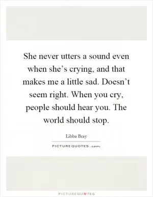 She never utters a sound even when she’s crying, and that makes me a little sad. Doesn’t seem right. When you cry, people should hear you. The world should stop Picture Quote #1