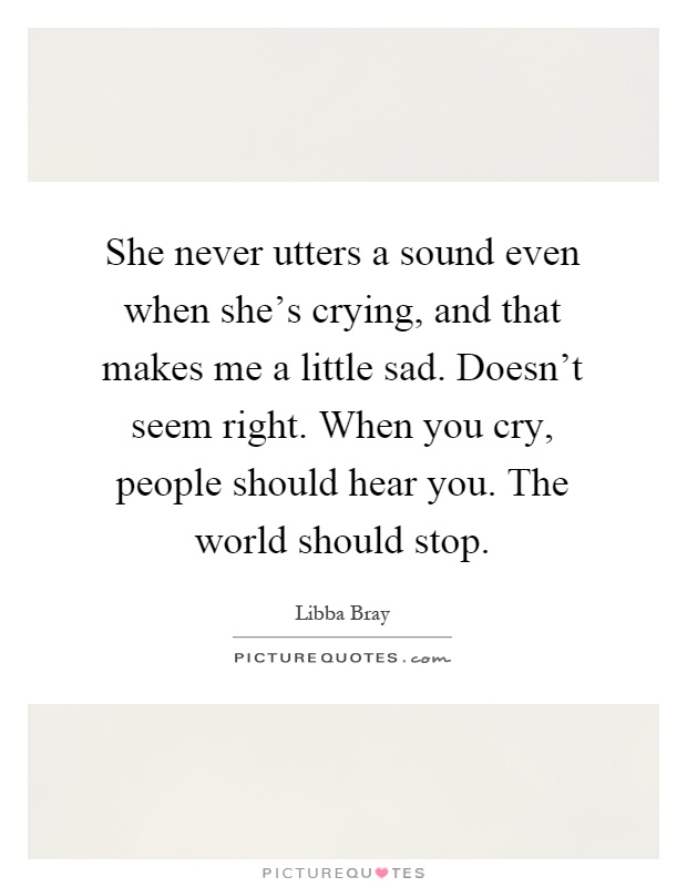 She never utters a sound even when she's crying, and that makes me a little sad. Doesn't seem right. When you cry, people should hear you. The world should stop Picture Quote #1