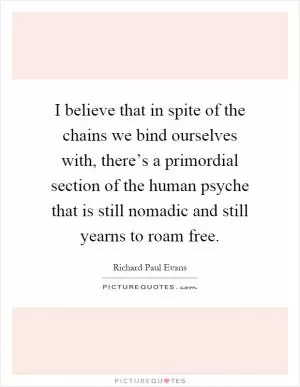 I believe that in spite of the chains we bind ourselves with, there’s a primordial section of the human psyche that is still nomadic and still yearns to roam free Picture Quote #1