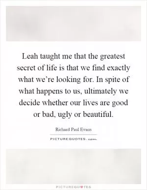Leah taught me that the greatest secret of life is that we find exactly what we’re looking for. In spite of what happens to us, ultimately we decide whether our lives are good or bad, ugly or beautiful Picture Quote #1