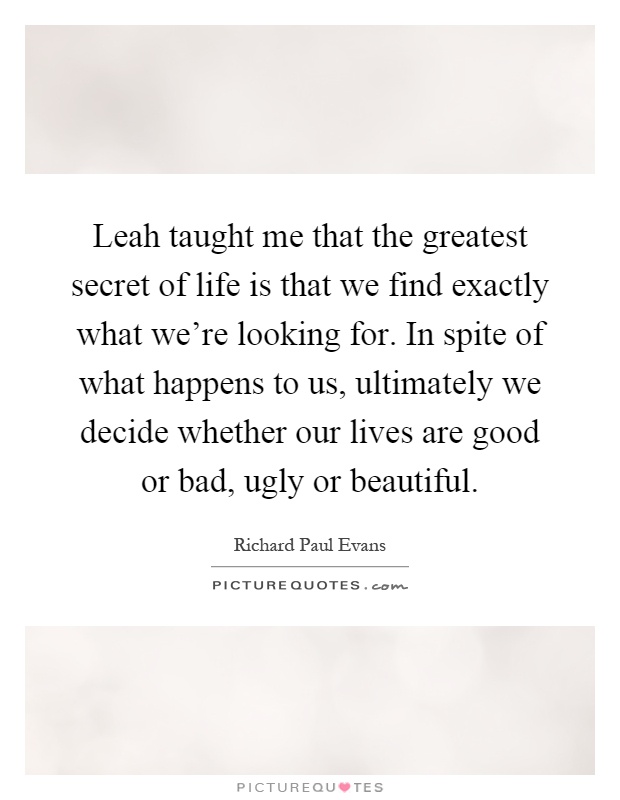 Leah taught me that the greatest secret of life is that we find exactly what we're looking for. In spite of what happens to us, ultimately we decide whether our lives are good or bad, ugly or beautiful Picture Quote #1