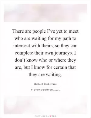 There are people I’ve yet to meet who are waiting for my path to intersect with theirs, so they can complete their own journeys. I don’t know who or where they are, but I know for certain that they are waiting Picture Quote #1