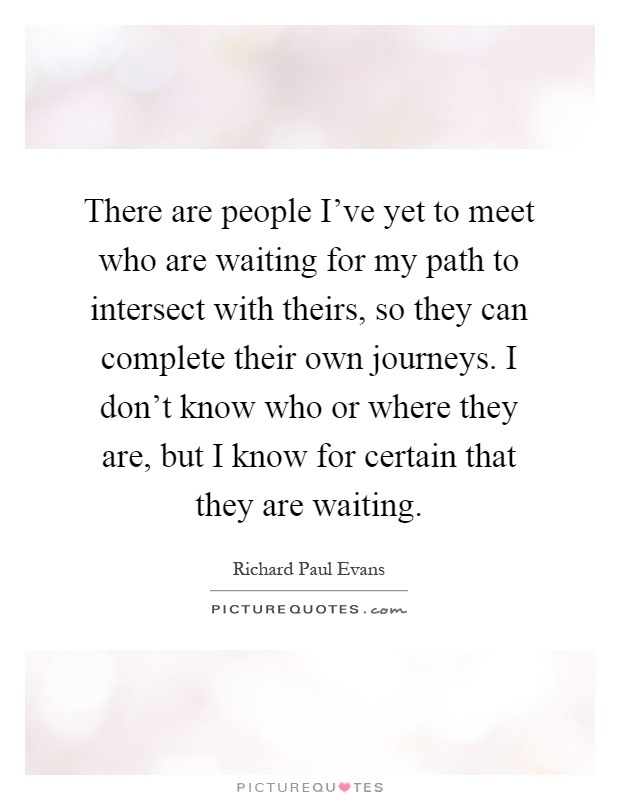 There are people I've yet to meet who are waiting for my path to intersect with theirs, so they can complete their own journeys. I don't know who or where they are, but I know for certain that they are waiting Picture Quote #1