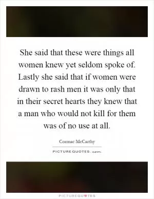She said that these were things all women knew yet seldom spoke of. Lastly she said that if women were drawn to rash men it was only that in their secret hearts they knew that a man who would not kill for them was of no use at all Picture Quote #1