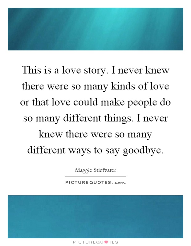 This is a love story. I never knew there were so many kinds of love or that love could make people do so many different things. I never knew there were so many different ways to say goodbye Picture Quote #1