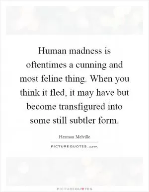 Human madness is oftentimes a cunning and most feline thing. When you think it fled, it may have but become transfigured into some still subtler form Picture Quote #1