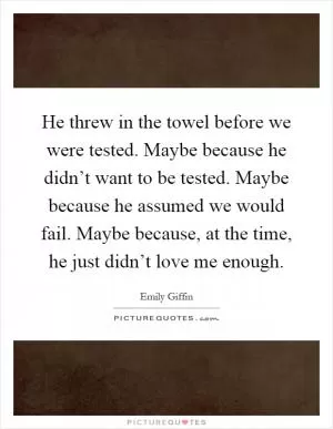 He threw in the towel before we were tested. Maybe because he didn’t want to be tested. Maybe because he assumed we would fail. Maybe because, at the time, he just didn’t love me enough Picture Quote #1