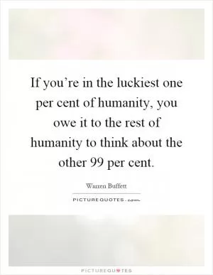 If you’re in the luckiest one per cent of humanity, you owe it to the rest of humanity to think about the other 99 per cent Picture Quote #1
