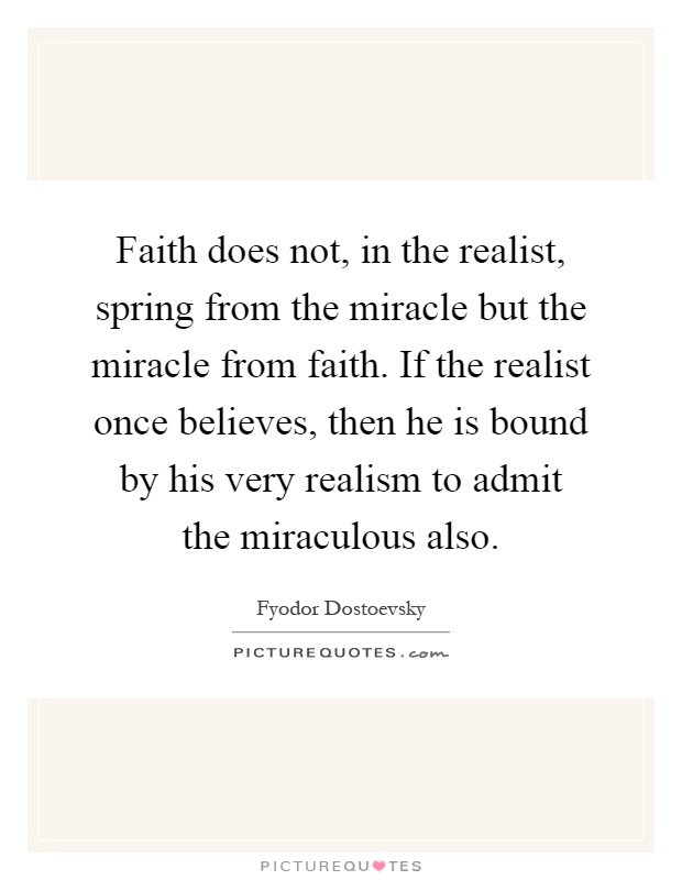 Faith does not, in the realist, spring from the miracle but the miracle from faith. If the realist once believes, then he is bound by his very realism to admit the miraculous also Picture Quote #1