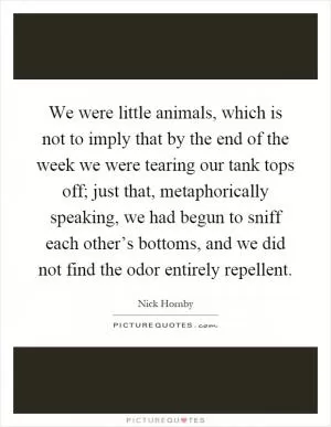We were little animals, which is not to imply that by the end of the week we were tearing our tank tops off; just that, metaphorically speaking, we had begun to sniff each other’s bottoms, and we did not find the odor entirely repellent Picture Quote #1