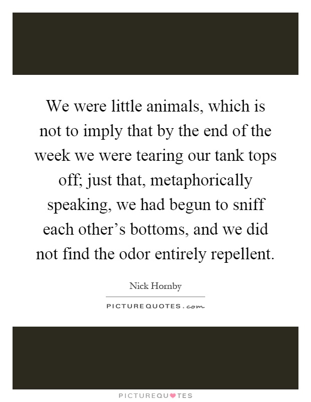 We were little animals, which is not to imply that by the end of the week we were tearing our tank tops off; just that, metaphorically speaking, we had begun to sniff each other's bottoms, and we did not find the odor entirely repellent Picture Quote #1
