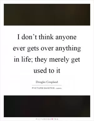 I don’t think anyone ever gets over anything in life; they merely get used to it Picture Quote #1