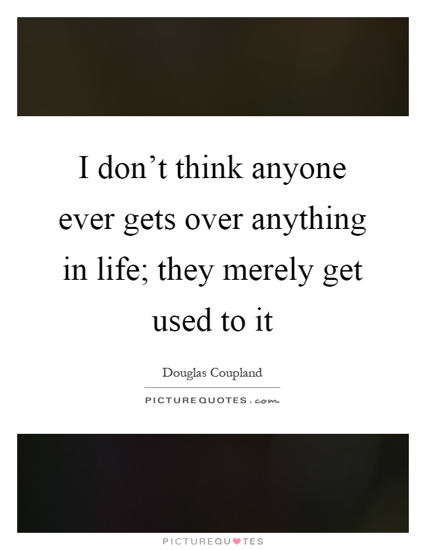 I don't think anyone ever gets over anything in life; they merely get used to it Picture Quote #1