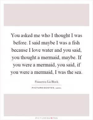 You asked me who I thought I was before. I said maybe I was a fish because I love water and you said, you thought a mermaid, maybe. If you were a mermaid, you said, if you were a mermaid, I was the sea Picture Quote #1