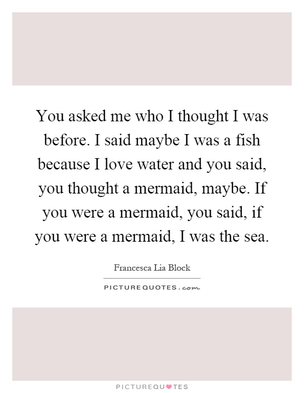 You asked me who I thought I was before. I said maybe I was a fish because I love water and you said, you thought a mermaid, maybe. If you were a mermaid, you said, if you were a mermaid, I was the sea Picture Quote #1