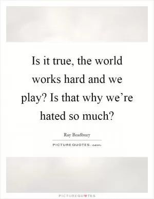 Is it true, the world works hard and we play? Is that why we’re hated so much? Picture Quote #1