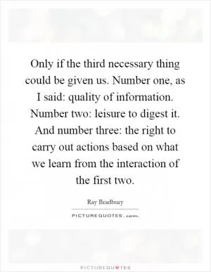 Only if the third necessary thing could be given us. Number one, as I said: quality of information. Number two: leisure to digest it. And number three: the right to carry out actions based on what we learn from the interaction of the first two Picture Quote #1
