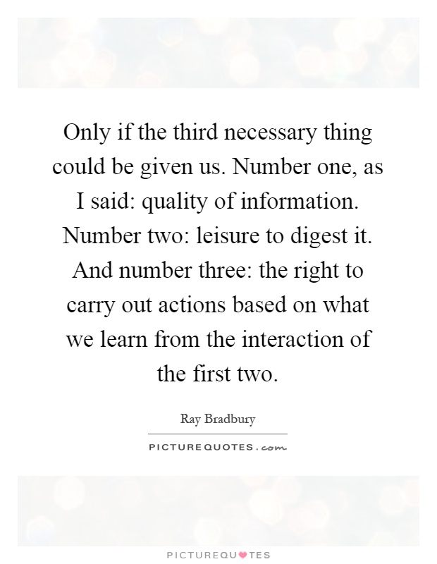 Only if the third necessary thing could be given us. Number one, as I said: quality of information. Number two: leisure to digest it. And number three: the right to carry out actions based on what we learn from the interaction of the first two Picture Quote #1