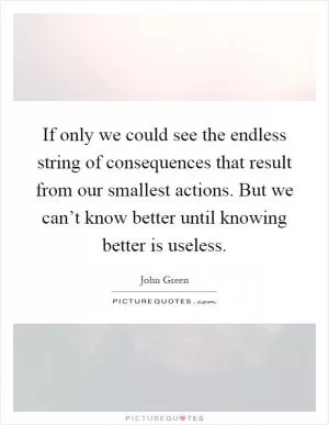 If only we could see the endless string of consequences that result from our smallest actions. But we can’t know better until knowing better is useless Picture Quote #1