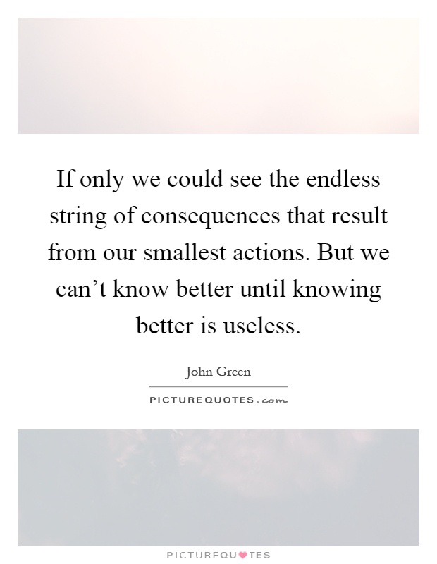 If only we could see the endless string of consequences that result from our smallest actions. But we can't know better until knowing better is useless Picture Quote #1