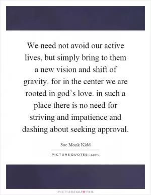 We need not avoid our active lives, but simply bring to them a new vision and shift of gravity. for in the center we are rooted in god’s love. in such a place there is no need for striving and impatience and dashing about seeking approval Picture Quote #1