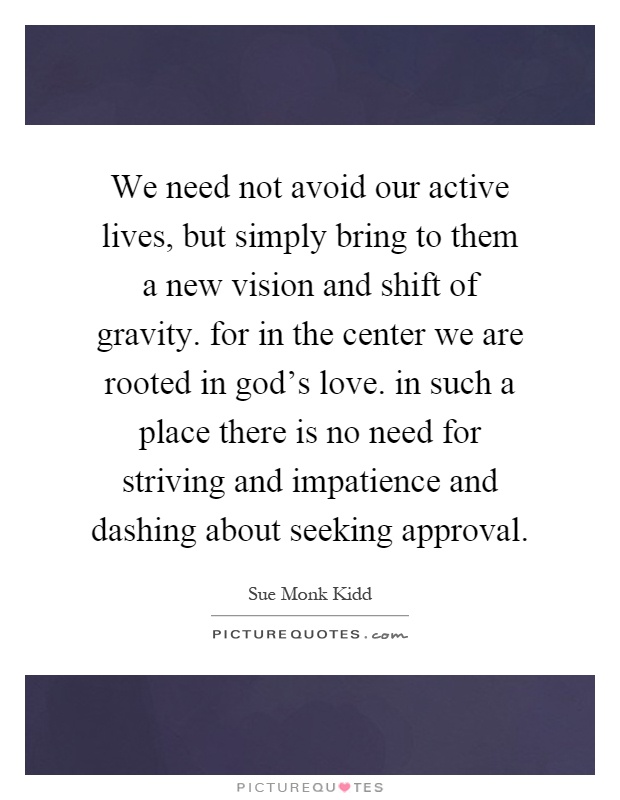 We need not avoid our active lives, but simply bring to them a new vision and shift of gravity. for in the center we are rooted in god's love. in such a place there is no need for striving and impatience and dashing about seeking approval Picture Quote #1