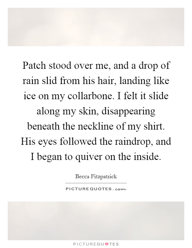 Patch stood over me, and a drop of rain slid from his hair, landing like ice on my collarbone. I felt it slide along my skin, disappearing beneath the neckline of my shirt. His eyes followed the raindrop, and I began to quiver on the inside Picture Quote #1