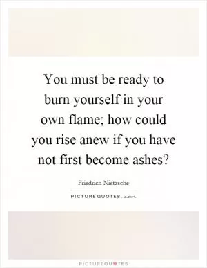 You must be ready to burn yourself in your own flame; how could you rise anew if you have not first become ashes? Picture Quote #1