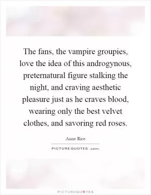 The fans, the vampire groupies, love the idea of this androgynous, preternatural figure stalking the night, and craving aesthetic pleasure just as he craves blood, wearing only the best velvet clothes, and savoring red roses Picture Quote #1