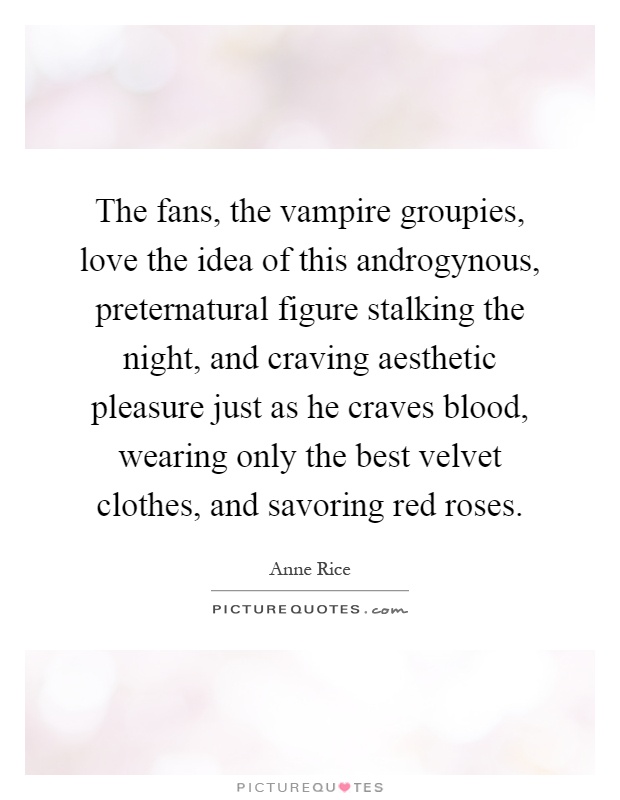 The fans, the vampire groupies, love the idea of this androgynous, preternatural figure stalking the night, and craving aesthetic pleasure just as he craves blood, wearing only the best velvet clothes, and savoring red roses Picture Quote #1